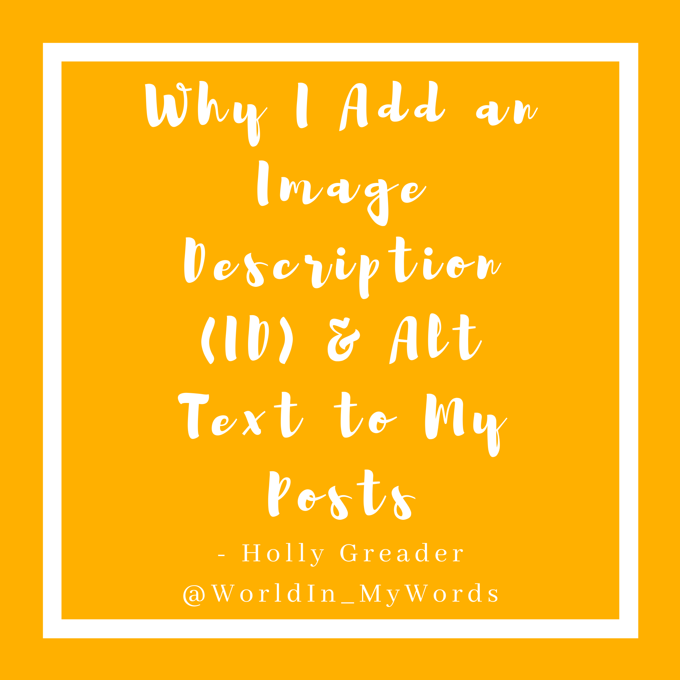 A mustard yellow background with a white boarder. In the centre it reads 'Why I Add an Image Description (ID) & Alt Text to My Posts' in white cursive font. Below it reads 'Holly Greader @WorldIn_MyWords' in simple white text.